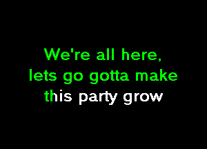 We're all here,

lets go gotta make
this party grow