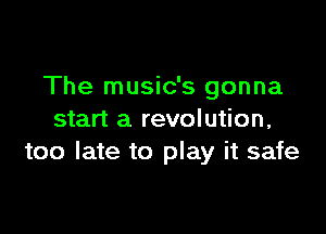 The music's gonna

start a revolution,
too late to play it safe