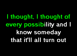 I thought, I thought of
every possibility and I

know someday
that it'll all turn out