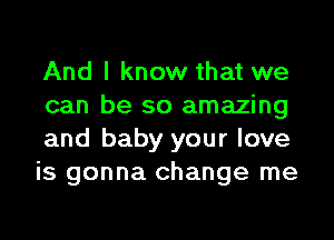 And I know that we
can be so amazing

and baby your love
is gonna change me