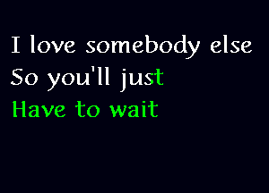 I love somebody else
So you'll just

Have to wait