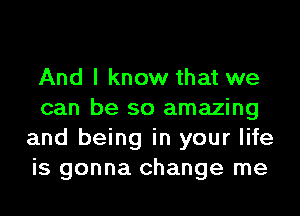 And I know that we
can be so amazing
and being in your life
is gonna change me