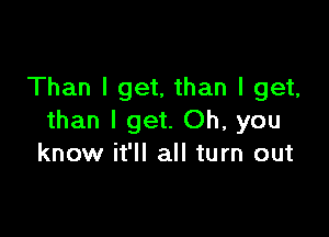 Than I get, than I get,

than I get. Oh, you
know it'll all turn out