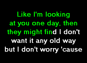 Like I'm looking
at you one day, then
they might find I don't
want it any old way
but I don't worry 'cause