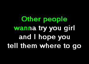 Other people
wanna try you girl

and I hope you
tell them where to go