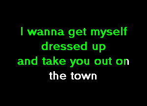 I wanna get myself
dressed up

and take you out on
the town