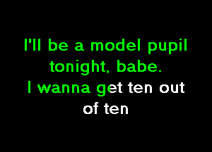 I'll be a model pupil
tonight, babe.

I wanna get ten out
of ten