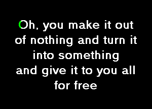 Oh, you make it out
of nothing and turn it

into something
and give it to you all
for free