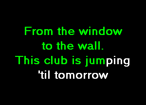 From the window
to the wall.

This club is jumping
'til tomorrow