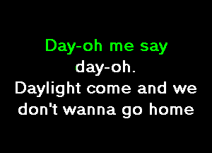 Day-oh me say
day-oh.

Daylight come and we
don't wanna go home