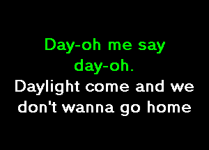 Day-oh me say
day-oh.

Daylight come and we
don't wanna go home