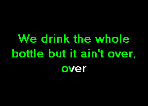 We drink the whole

bottle but it ain't over,
over