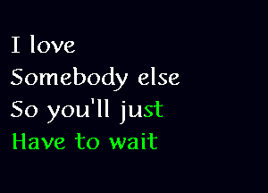 I love
Somebody else

So you'll just
Have to wait