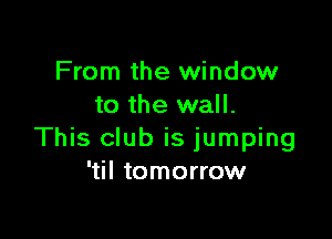 From the window
to the wall.

This club is jumping
'til tomorrow