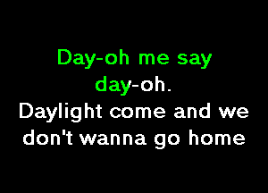 Day-oh me say
day-oh.

Daylight come and we
don't wanna go home