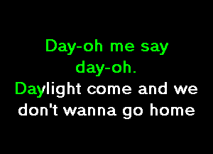 Day-oh me say
day-oh.

Daylight come and we
don't wanna go home