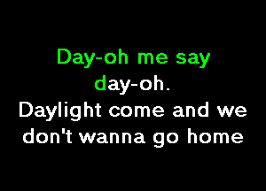 Day-oh me say
day-oh.

Daylight come and we
don't wanna go home