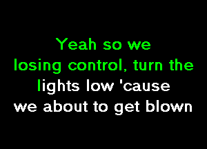 Yeah so we
losing control, turn the

lights low 'cause
we about to get blown