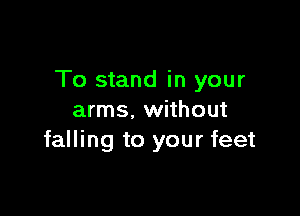 To stand in your

arms. without
falling to your feet