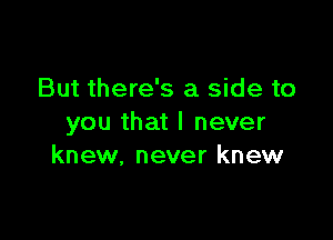 But there's a side to

you that I never
knew. never knew