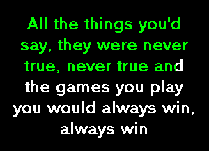 All the things you'd
say, they were never
true, never true and
the games you play
you would always win,
always win