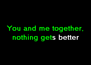 You and me together,

nothing gets better