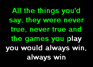 All the things you'd
say, they were never
true, never true and
the games you play
you would always win,
always win