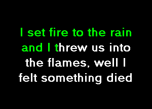 I set fire to the rain
and I threw us into

the flames, well I
felt something died