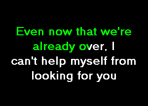 Even now that we're
already over, I

can't help myself from
looking for you