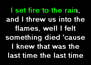 I set fire to the rain,
and I threw us into the
flames, well I felt
something died 'cause
I knew that was the
last time the last time