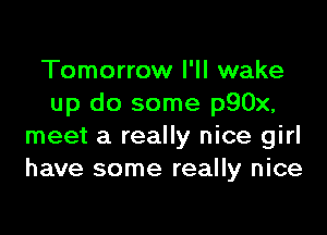 Tomorrow I'll wake
up do some p90x,

meet a really nice girl
have some really nice
