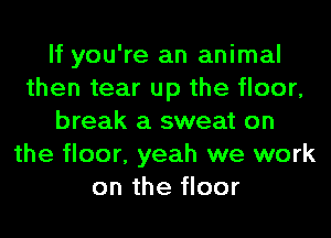 If you're an animal
then tear up the floor,
break a sweat on
the floor, yeah we work
on the floor