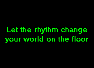 Let the rhythm change

your world on the floor