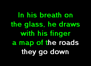 In his breath on
the glass, he draws

with his finger
a map of the roads
they go down