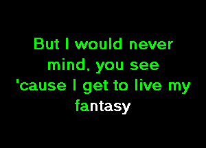 But I would never
mind, you see

'cause I get to live my
fantasy