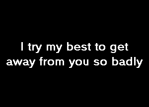 I try my best to get

away from you so badly