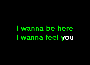 I wanna be here

I wanna feel you