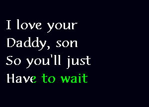 I love your
Daddy, son

So you'll just
Have to wait