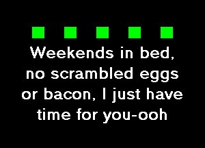 El El El El El
Weekends in bed,
no scrambled eggs
or bacon, I just have

time for you-ooh