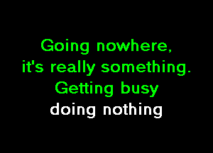 Going nowhere,
it's really something.

Getting busy
doing nothing