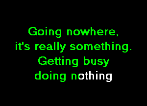 Going nowhere,
it's really something.

Getting busy
doing nothing