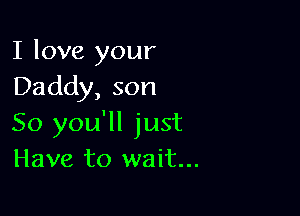 I love your
Daddy, son

So you'll just
Have to wait...