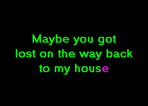 Maybe you got

lost on the way back
to my house