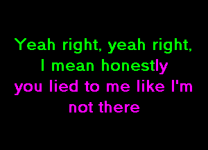 Yeah right, yeah right,
I mean honestly

you lied to me like I'm
not there