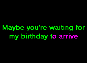 Maybe you're waiting for

my birthday to arrive