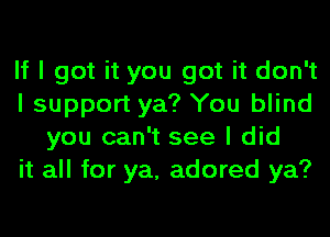 If I got it you got it don't
I support ya? You blind
you can't see I did
it all for ya, adored ya?