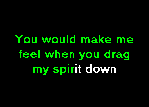 You would make me

feel when you drag
my spirit down