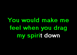 You would make me

feel when you drag
my spirit down