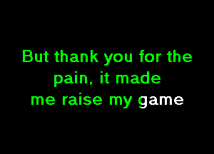 But thank you for the

pain. it made
me raise my game