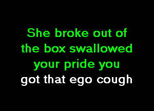 She broke out of
the box swallowed

your pride you
got that ego cough